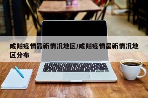 咸阳疫情最新情况地区/咸阳疫情最新情况地区分布