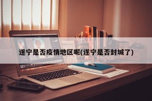遂宁是否疫情地区呢(遂宁是否封城了)