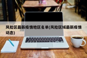风险区最新疫情地区名单(风险区域最新疫情动态)