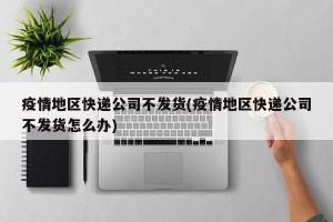 疫情地区快递公司不发货(疫情地区快递公司不发货怎么办)