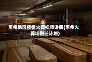 惠州地区疫情火葬视频讲解(惠州火葬场搬迁计划)