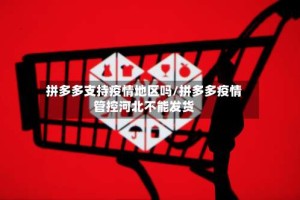 拼多多支持疫情地区吗/拼多多疫情管控河北不能发货