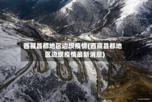 西藏昌都地区边坝疫情(西藏昌都地区边坝疫情最新消息)
