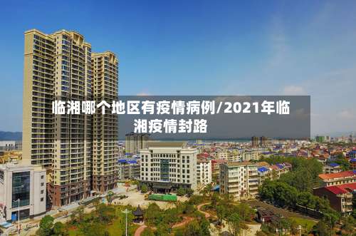 临湘哪个地区有疫情病例/2021年临湘疫情封路-第1张图片