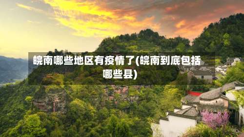 皖南哪些地区有疫情了(皖南到底包括哪些县)-第1张图片