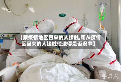 【跟疫情地区回来的人接触,和从疫情区回来的人接触他没得是否没事】-第1张图片