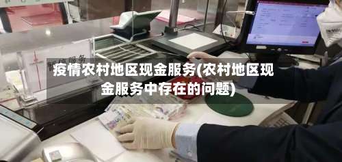 疫情农村地区现金服务(农村地区现金服务中存在的问题)-第2张图片