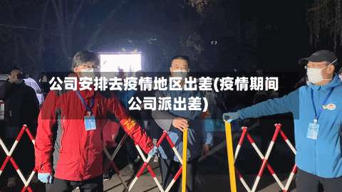 公司安排去疫情地区出差(疫情期间公司派出差)-第1张图片