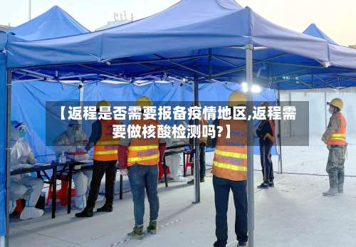 【返程是否需要报备疫情地区,返程需要做核酸检测吗?】-第1张图片