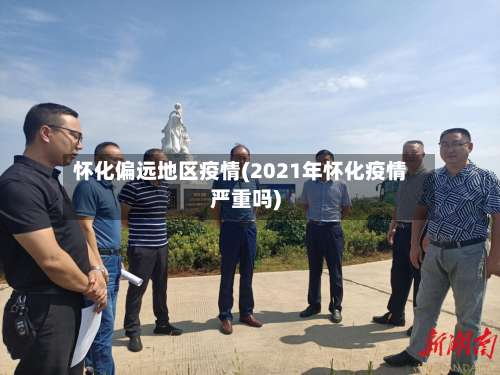 怀化偏远地区疫情(2021年怀化疫情严重吗)-第2张图片