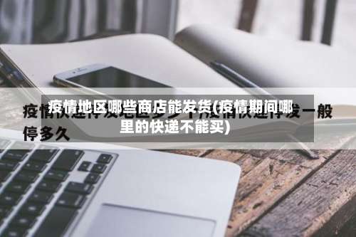 疫情地区哪些商店能发货(疫情期间哪里的快递不能买)-第2张图片