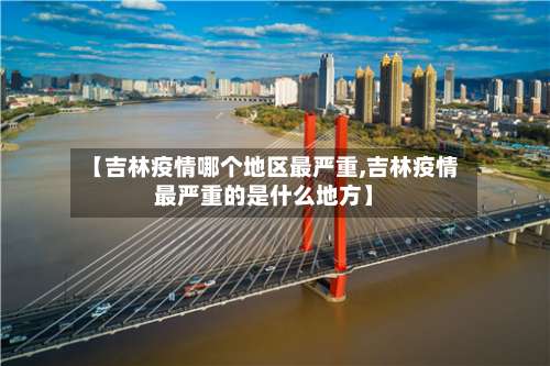 【吉林疫情哪个地区最严重,吉林疫情最严重的是什么地方】-第2张图片