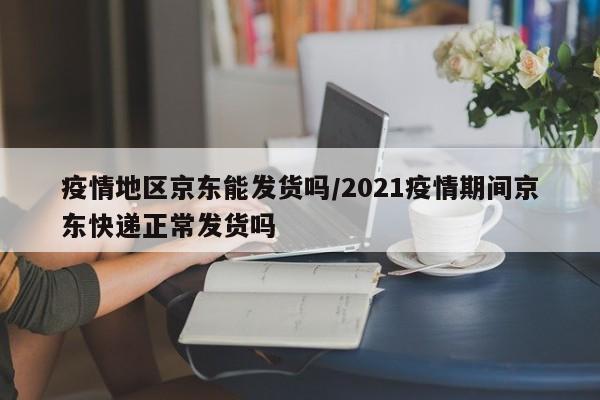 疫情地区京东能发货吗/2021疫情期间京东快递正常发货吗