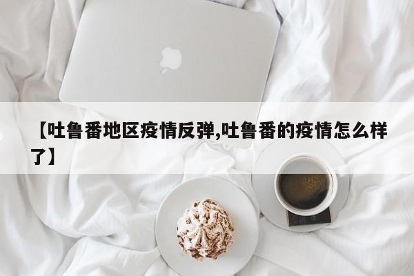 【吐鲁番地区疫情反弹,吐鲁番的疫情怎么样了】
